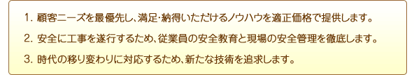 1.顧客ニーズを最優先し、満足・納得いただけるノウハウを適正価格で提供します。
2.安全に工事を遂行するため、従業員の安全教育と現場の安全管理を徹底します。
3.時代の移り変わりに対応するため、新たな技術を追求します。